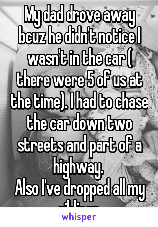 My dad drove away bcuz he didn't notice I wasn't in the car ( there were 5 of us at the time). I had to chase the car down two streets and part of a highway. 
Also I've dropped all my siblings.