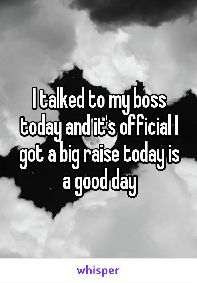 I talked to my boss today and it's official I got a big raise today is a good day