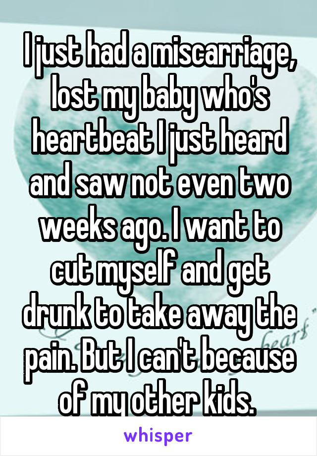 I just had a miscarriage, lost my baby who's heartbeat I just heard and saw not even two weeks ago. I want to cut myself and get drunk to take away the pain. But I can't because of my other kids. 