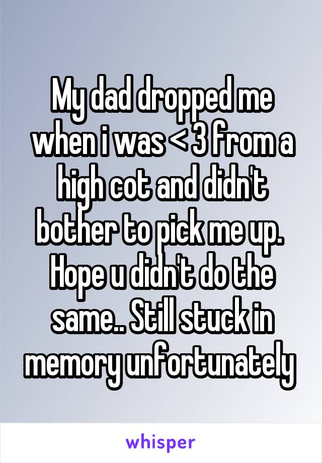 My dad dropped me when i was < 3 from a high cot and didn't bother to pick me up.  Hope u didn't do the same.. Still stuck in memory unfortunately 