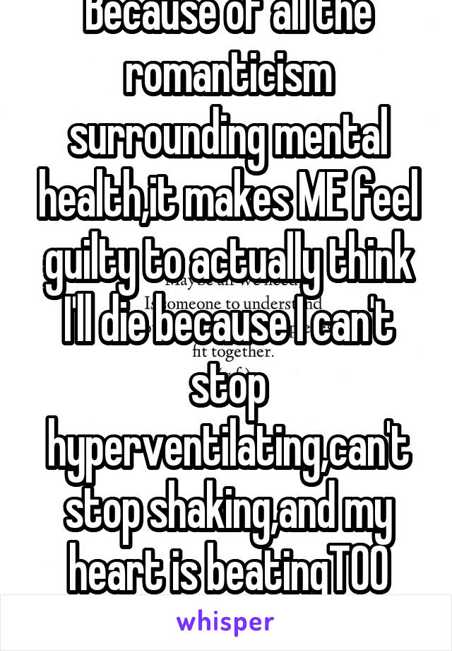 Because of all the romanticism surrounding mental health,it makes ME feel guilty to actually think I'll die because I can't stop hyperventilating,can't stop shaking,and my heart is beatingTOO FAST