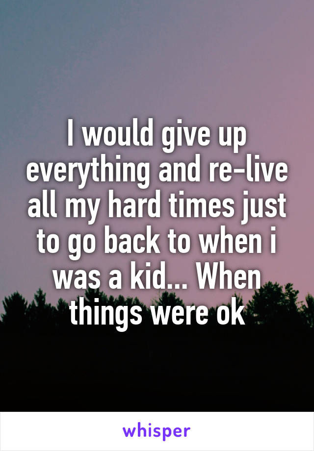 I would give up everything and re-live all my hard times just to go back to when i was a kid... When things were ok