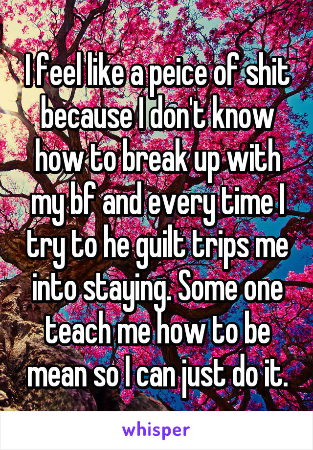 I feel like a peice of shit because I don't know how to break up with my bf and every time I try to he guilt trips me into staying. Some one teach me how to be mean so I can just do it.