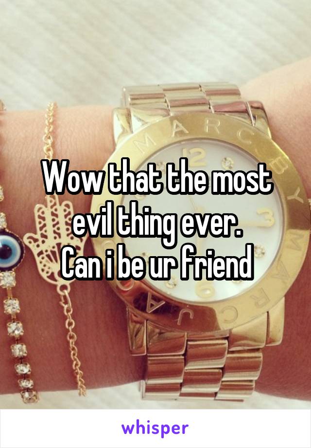 Wow that the most evil thing ever.
Can i be ur friend