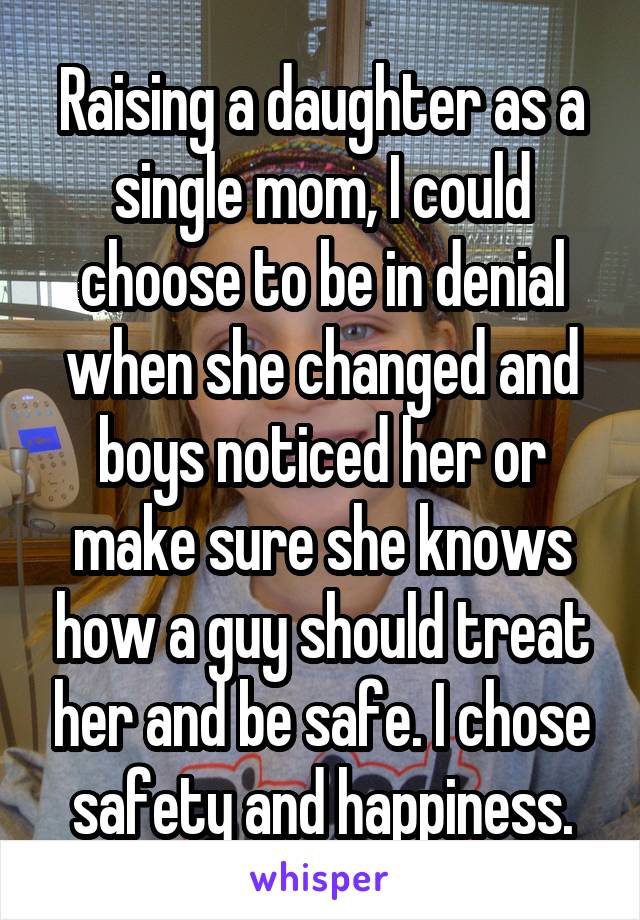 Raising a daughter as a single mom, I could choose to be in denial when she changed and boys noticed her or make sure she knows how a guy should treat her and be safe. I chose safety and happiness.