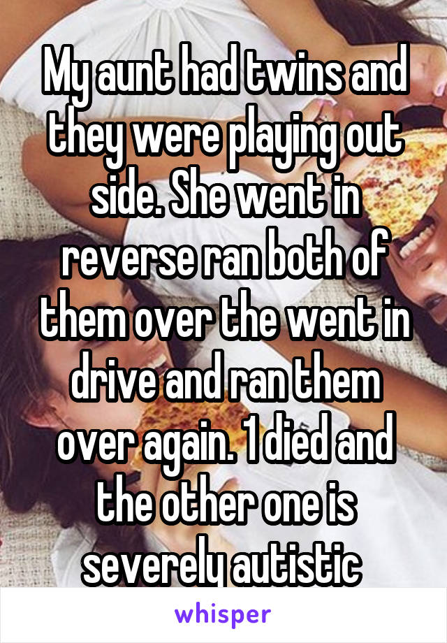 My aunt had twins and they were playing out side. She went in reverse ran both of them over the went in drive and ran them over again. 1 died and the other one is severely autistic 