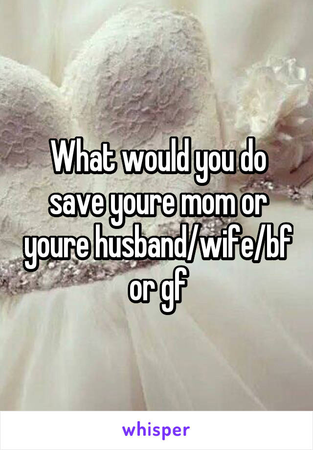 What would you do save youre mom or youre husband/wife/bf or gf