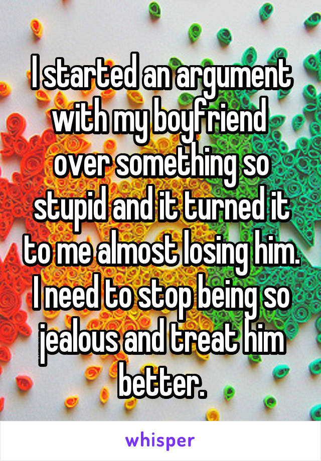 I started an argument with my boyfriend  over something so stupid and it turned it to me almost losing him. I need to stop being so jealous and treat him better.