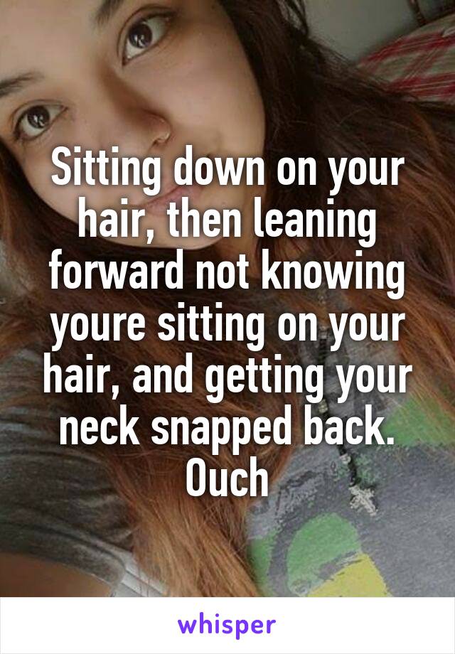 Sitting down on your hair, then leaning forward not knowing youre sitting on your hair, and getting your neck snapped back.
Ouch