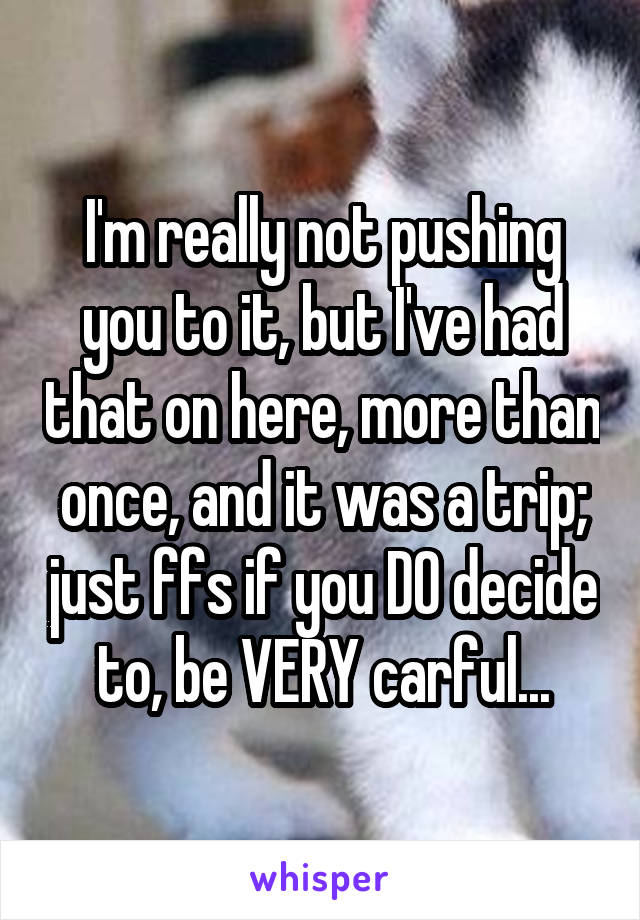 I'm really not pushing you to it, but I've had that on here, more than once, and it was a trip; just ffs if you DO decide to, be VERY carful...