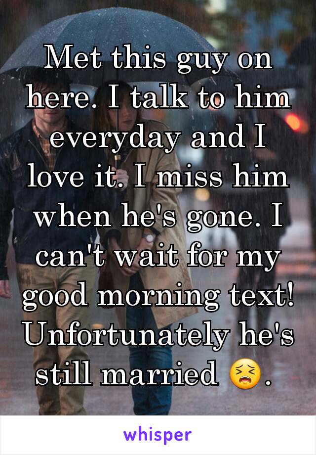 Met this guy on here. I talk to him everyday and I love it. I miss him when he's gone. I can't wait for my good morning text! Unfortunately he's still married 😣. 