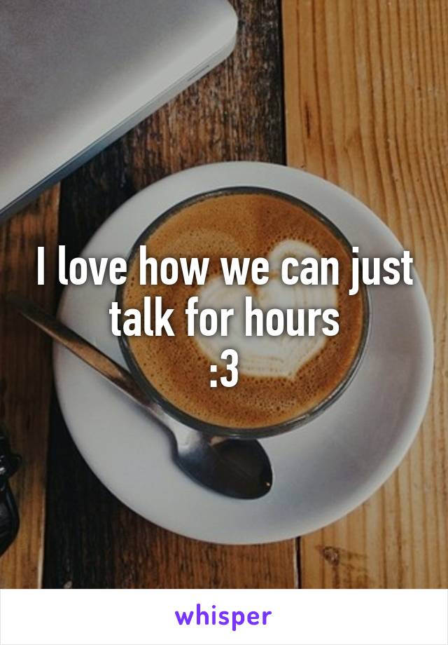 I love how we can just talk for hours
:3