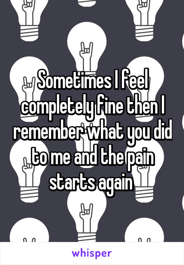 Sometimes I feel completely fine then I remember what you did to me and the pain starts again 