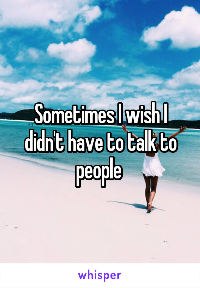 Sometimes I wish I didn't have to talk to people 