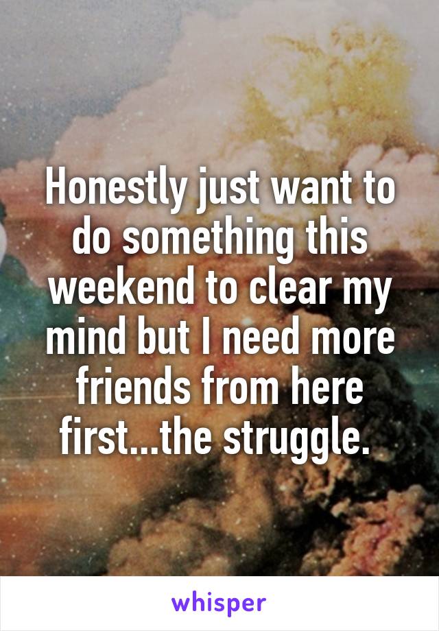 Honestly just want to do something this weekend to clear my mind but I need more friends from here first...the struggle. 