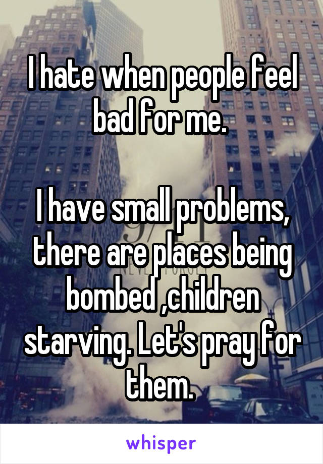 I hate when people feel bad for me. 

I have small problems, there are places being bombed ,children starving. Let's pray for them. 