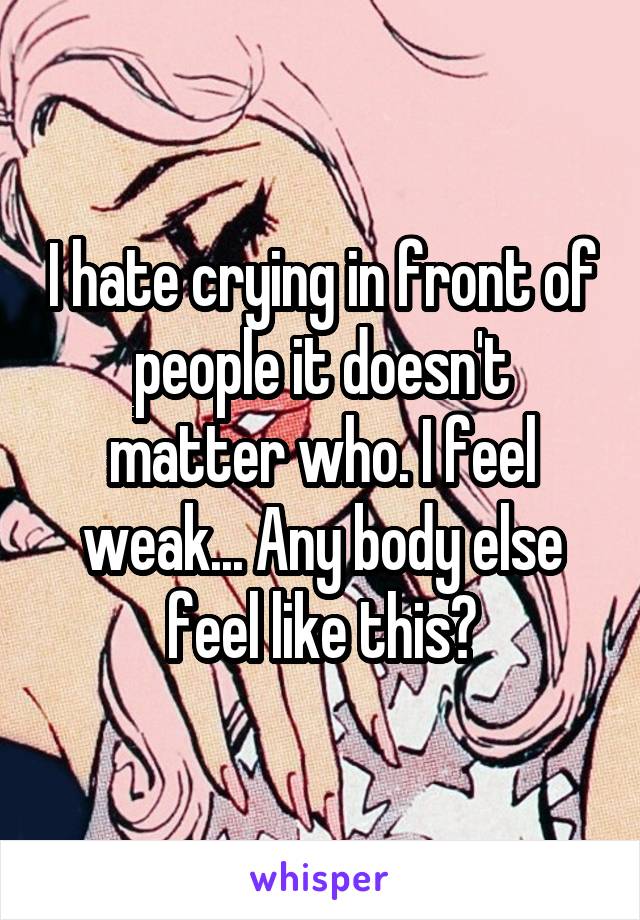 I hate crying in front of people it doesn't matter who. I feel weak... Any body else feel like this?