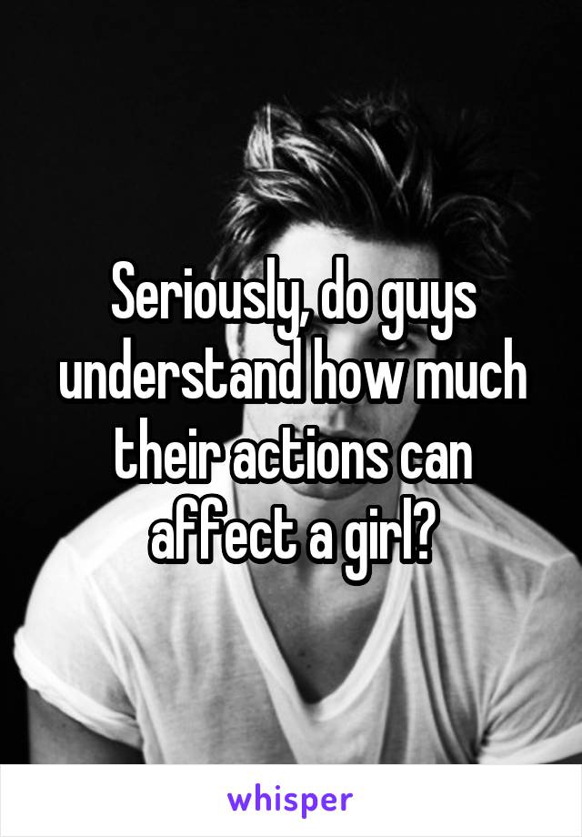 Seriously, do guys understand how much their actions can affect a girl?