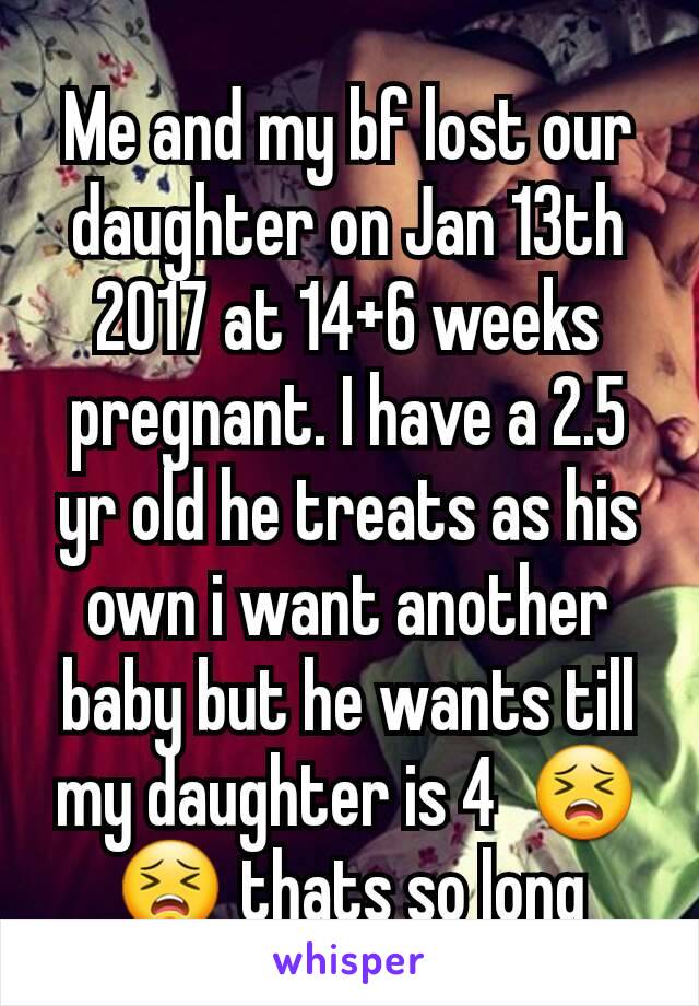 Me and my bf lost our daughter on Jan 13th 2017 at 14+6 weeks pregnant. I have a 2.5 yr old he treats as his own i want another baby but he wants till my daughter is 4  😣😣 thats so long