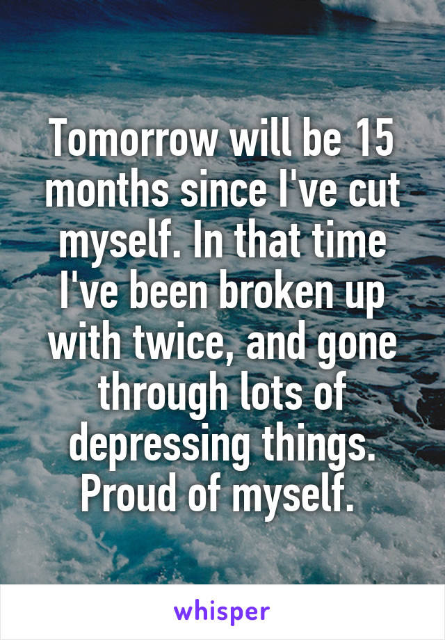 Tomorrow will be 15 months since I've cut myself. In that time I've been broken up with twice, and gone through lots of depressing things. Proud of myself. 