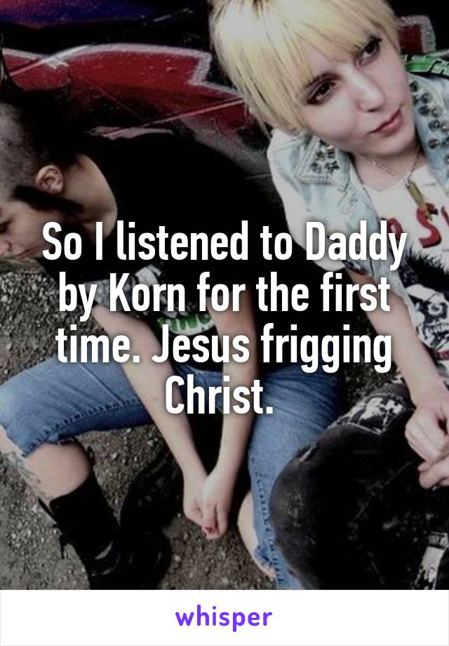 So I listened to Daddy by Korn for the first time. Jesus frigging Christ. 