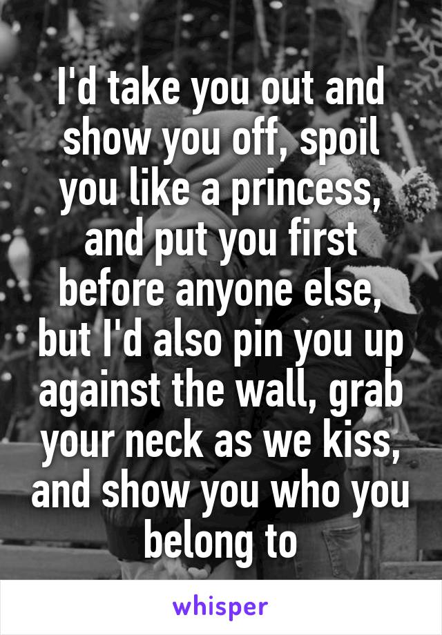 I'd take you out and show you off, spoil you like a princess, and put you first before anyone else, but I'd also pin you up against the wall, grab your neck as we kiss, and show you who you belong to