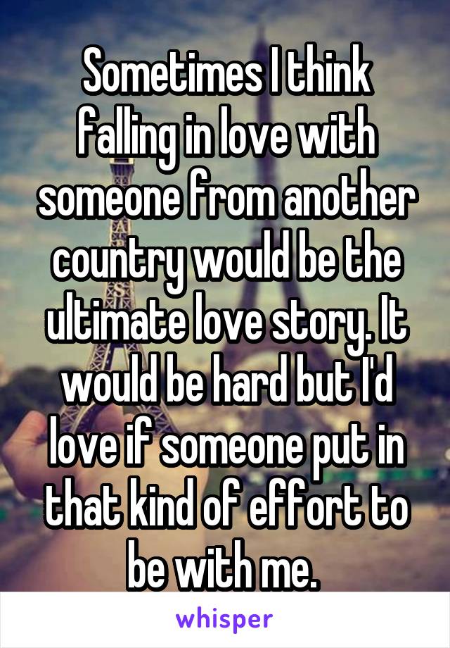 Sometimes I think falling in love with someone from another country would be the ultimate love story. It would be hard but I'd love if someone put in that kind of effort to be with me. 