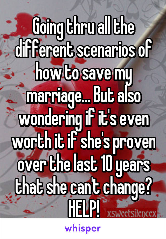 Going thru all the different scenarios of how to save my marriage... But also wondering if it's even worth it if she's proven over the last 10 years that she can't change?
HELP!