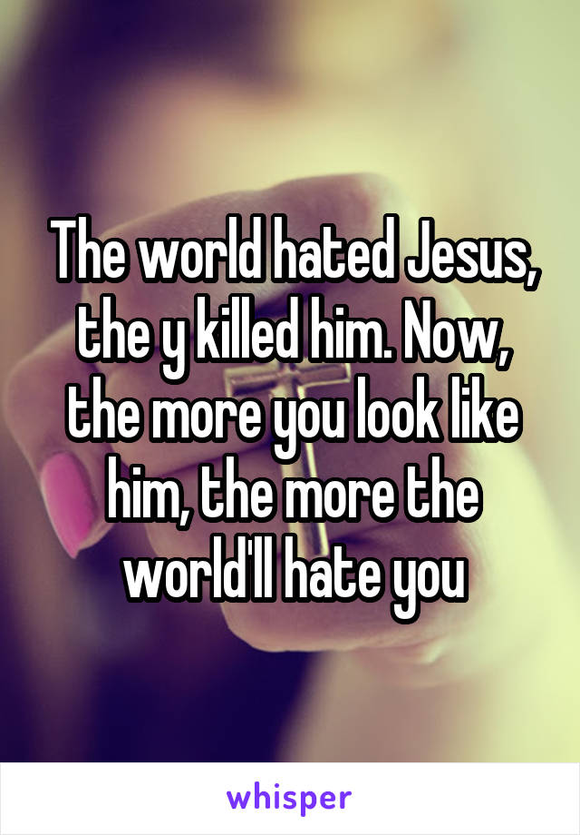 The world hated Jesus, the y killed him. Now, the more you look like him, the more the world'll hate you