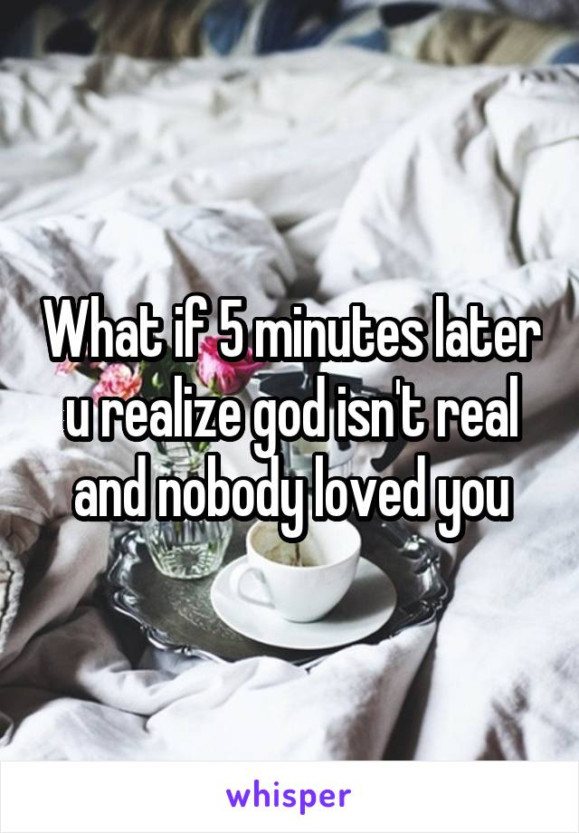 What if 5 minutes later u realize god isn't real and nobody loved you