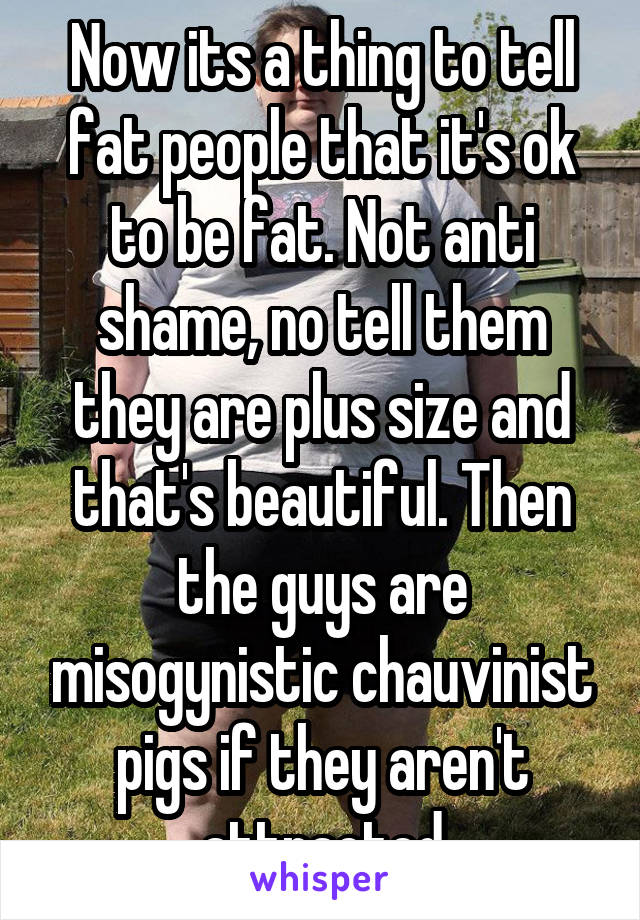 Now its a thing to tell fat people that it's ok to be fat. Not anti shame, no tell them they are plus size and that's beautiful. Then the guys are misogynistic chauvinist pigs if they aren't attracted