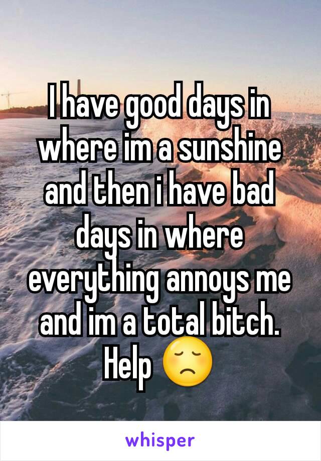 I have good days in where im a sunshine  and then i have bad days in where everything annoys me and im a total bitch. Help 😞