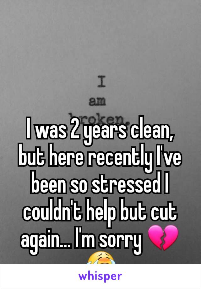 I was 2 years clean, but here recently I've been so stressed I couldn't help but cut again... I'm sorry 💔😭