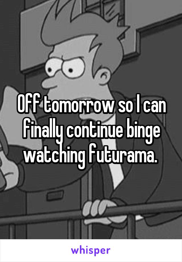 Off tomorrow so I can finally continue binge watching futurama. 