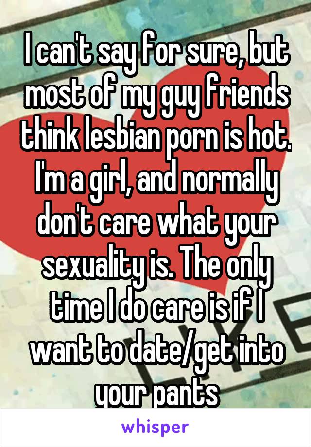 I can't say for sure, but most of my guy friends think lesbian porn is hot. I'm a girl, and normally don't care what your sexuality is. The only time I do care is if I want to date/get into your pants