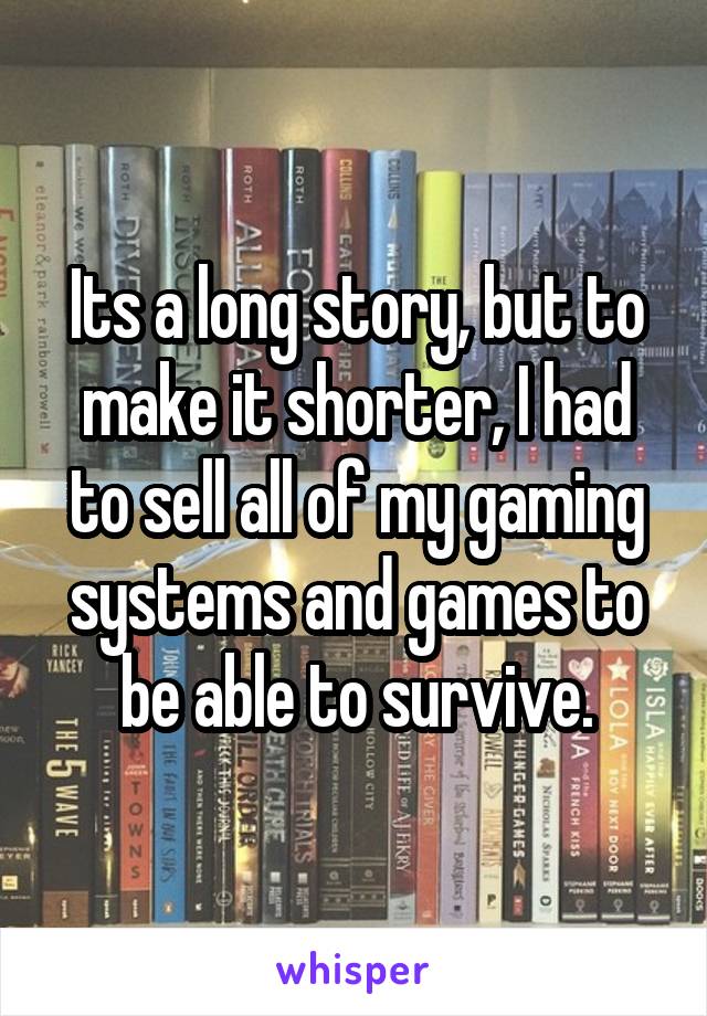 Its a long story, but to make it shorter, I had to sell all of my gaming systems and games to be able to survive.