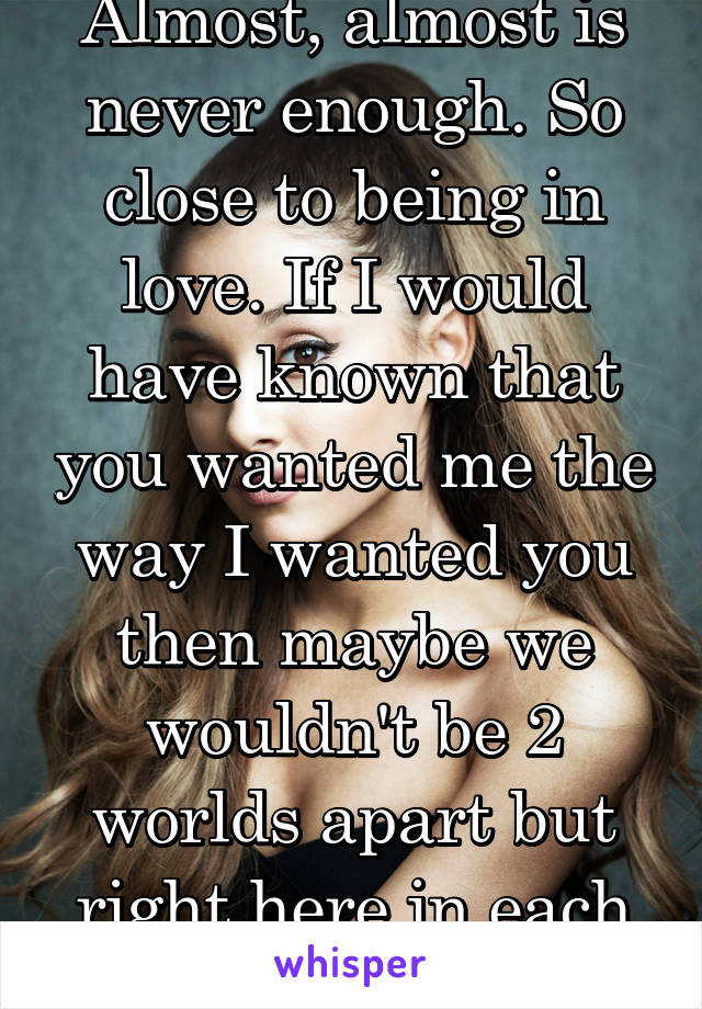 Almost, almost is never enough. So close to being in love. If I would have known that you wanted me the way I wanted you then maybe we wouldn't be 2 worlds apart but right here in each other's arms.