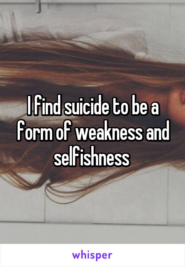 I find suicide to be a form of weakness and selfishness 