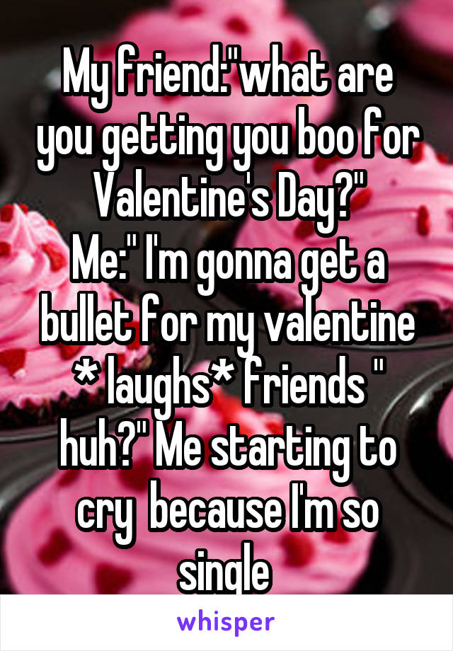 My friend:"what are you getting you boo for Valentine's Day?"
Me:" I'm gonna get a bullet for my valentine * laughs* friends " huh?" Me starting to cry  because I'm so single 