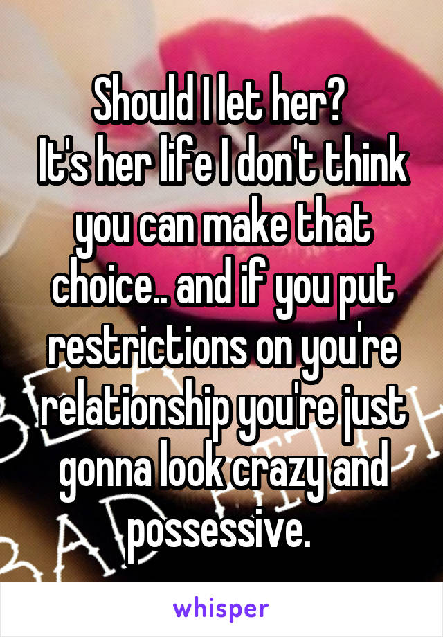 Should I let her? 
It's her life I don't think you can make that choice.. and if you put restrictions on you're relationship you're just gonna look crazy and possessive. 