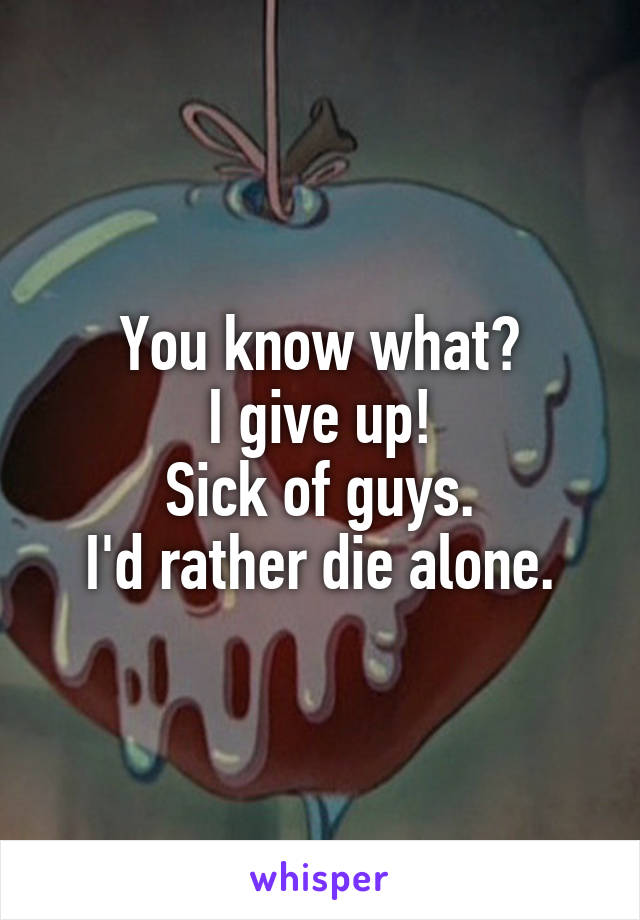 You know what?
I give up!
Sick of guys.
I'd rather die alone.