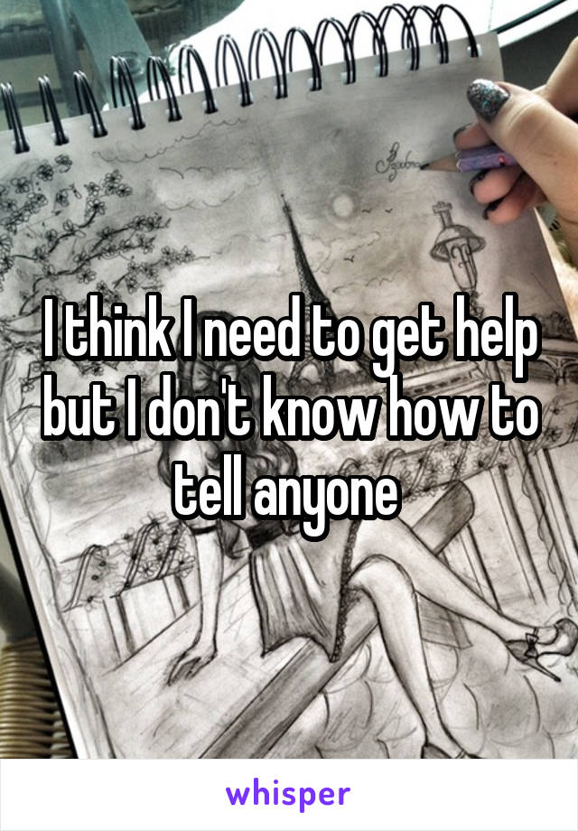 I think I need to get help but I don't know how to tell anyone 