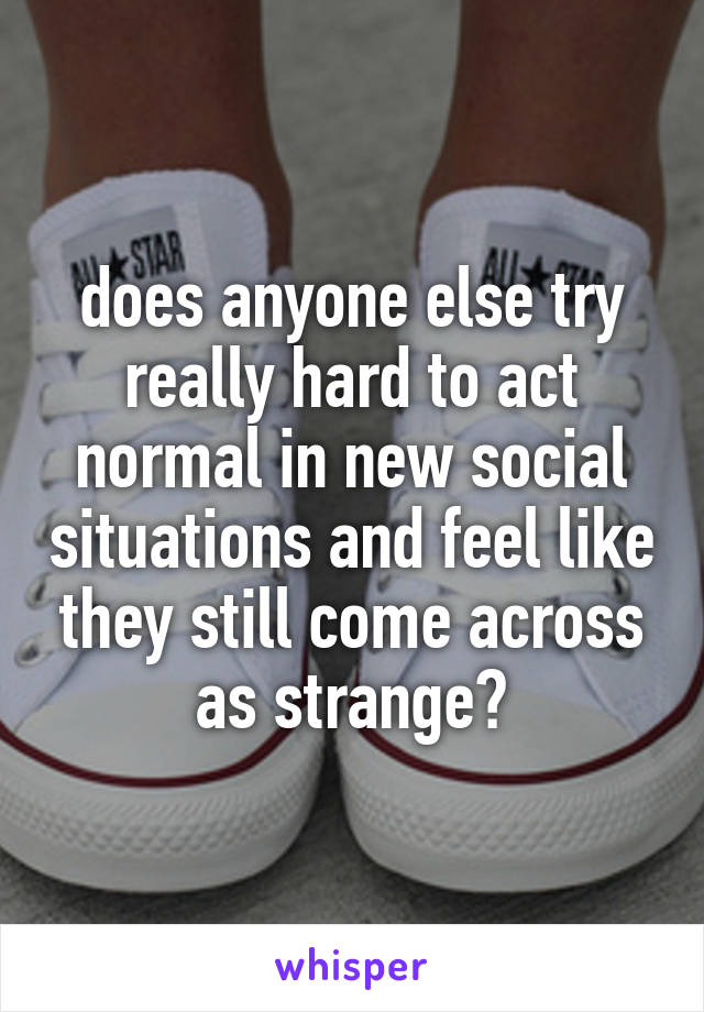 does anyone else try really hard to act normal in new social situations and feel like they still come across as strange?