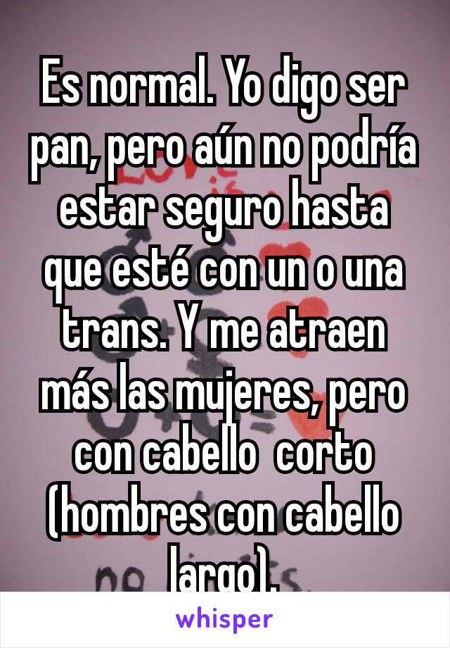 Es normal. Yo digo ser pan, pero aún no podría estar seguro hasta que esté con un o una trans. Y me atraen más las mujeres, pero con cabello  corto (hombres con cabello  largo).