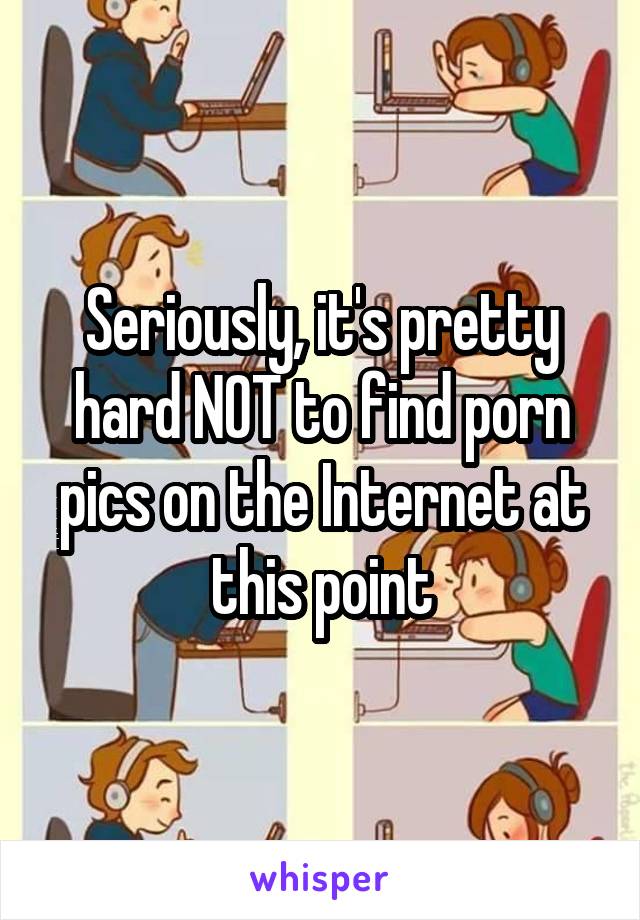 Seriously, it's pretty hard NOT to find porn pics on the Internet at this point