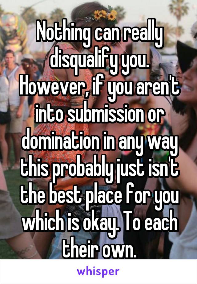 Nothing can really disqualify you.
However, if you aren't into submission or domination in any way this probably just isn't the best place for you which is okay. To each their own.