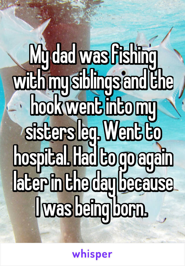 My dad was fishing with my siblings and the hook went into my sisters leg. Went to hospital. Had to go again later in the day because I was being born. 