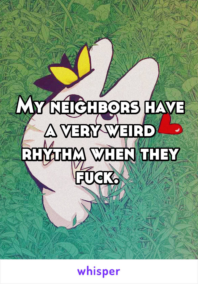 My neighbors have a very weird rhythm when they fuck. 