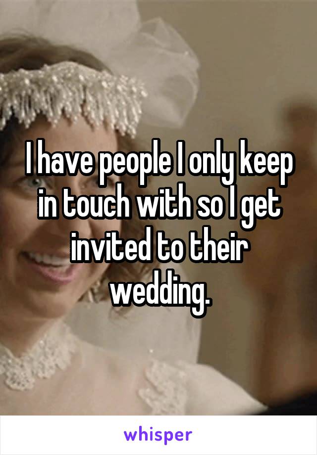 I have people I only keep in touch with so I get invited to their wedding.