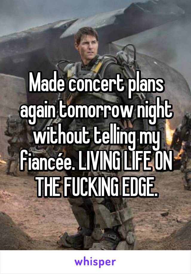 Made concert plans again tomorrow night without telling my fiancée. LIVING LIFE ON THE FUCKING EDGE.